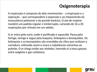 Oxigenoterapia
A respiração é composta de dois movimentos – a inspiração e a
expiração – que correspondem à expansão e ao relaxamento da
musculatura pulmonar e da parede torácica. O ato de respirar
mantém um padrão regular e ininterrupto, variando de 16 a 20
respirações por minuto em um adulto.
O ar entra pelo nariz, onde é purificado e aquecido. Passa pela
faringe, laringe e segue pela traqueia, brônquios e bronquíolos. Os
brônquios e os bronquíolos são revestidos de cílios que realizam a
varredura, retirando assim o muco e substâncias estranhas ao
pulmão. O ar chega então aos alvéolos, havendo aí a troca gasosa
entre oxigênio e gás carbônico.
 