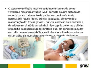 • O suporte ventilação invasivo ou também conhecido como
ventilação mecânica invasiva (VMI) consiste em um método de
suporte para o tratamento de pacientes com Insuficiência
Respiratória Aguda (IR) ou crônica agudizada, objetivando a
manutenção das trocas gasosas, ou seja, correção da hipoxemia e
da acidose respiratória associada à hipercapnia de forma a aliviar
o trabalho da musculatura respiratória que, em condições agudas
com alta demanda metabólica, está elevado, a fim de reverter ou
evitar fadiga da musculatura respiratória, além de diminuir o
consumo de oxigênio e consequentemente reduzir o desconforto
respiratório e, permitir a aplicação de terapêuticas específicas
 