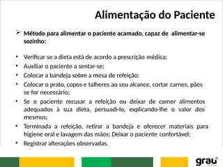 Alimentação do Paciente
 Método para alimentar o paciente acamado, capaz de alimentar-se
sozinho:
• Verificar se a dieta está de acordo a prescrição médica;
• Auxiliar o paciente a sentar-se;
• Colocar a bandeja sobre a mesa de refeição;
• Colocar o prato, copos e talheres ao seu alcance, cortar carnes, pães
se for necessário;
• Se o paciente recusar a refeição ou deixar de comer alimentos
adequados à sua dieta, persuadi-lo, explicando-lhe o valor dos
mesmos;
• Terminada a refeição, retirar a bandeja e oferecer materiais para
higiene oral e lavagem das mãos; Deixar o paciente confortável;
• Registrar alterações observadas.
 