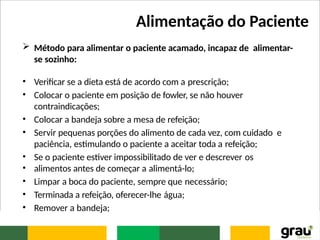 Alimentação do Paciente
 Método para alimentar o paciente acamado, incapaz de alimentar-
se sozinho:
• Verificar se a dieta está de acordo com a prescrição;
• Colocar o paciente em posição de fowler, se não houver
contraindicações;
• Colocar a bandeja sobre a mesa de refeição;
• Servir pequenas porções do alimento de cada vez, com cuidado e
paciência, estimulando o paciente a aceitar toda a refeição;
• Se o paciente estiver impossibilitado de ver e descrever os
• alimentos antes de começar a alimentá-lo;
• Limpar a boca do paciente, sempre que necessário;
• Terminada a refeição, oferecer-lhe água;
• Remover a bandeja;
 
