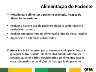 Alimentação do Paciente
 Método para alimentar o paciente acamado, incapaz de
alimentar-se sozinho:
• Realizar a higiene oral do paciente, deixá-lo confortável e a
unidade em ordem;
• Realizar anotação: hora da alimentação, tipo de dieta, reações
• do paciente e alterações observadas.
 Atenção - Evitar interromper a alimentação do paciente para
qualquer outro cuidado. Os alimentos quentes devem ser
servidos quentes e frios, servidos frios, os alimentos devem
estar adequados às condições de mastigação do paciente.
 