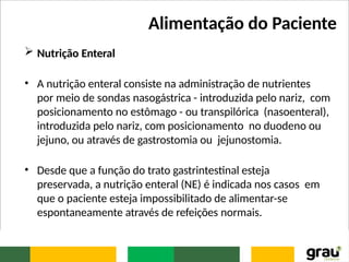 Alimentação do Paciente
 Nutrição Enteral
• A nutrição enteral consiste na administração de nutrientes
por meio de sondas nasogástrica - introduzida pelo nariz, com
posicionamento no estômago - ou transpilórica (nasoenteral),
introduzida pelo nariz, com posicionamento no duodeno ou
jejuno, ou através de gastrostomia ou jejunostomia.
• Desde que a função do trato gastrintestinal esteja
preservada, a nutrição enteral (NE) é indicada nos casos em
que o paciente esteja impossibilitado de alimentar-se
espontaneamente através de refeições normais.
 