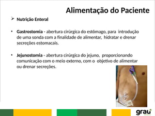 Alimentação do Paciente
 Nutrição Enteral
• Gastrostomia - abertura cirúrgica do estômago, para introdução
de uma sonda com a finalidade de alimentar, hidratar e drenar
secreções estomacais.
• Jejunostomia - abertura cirúrgica do jejuno, proporcionando
comunicação com o meio externo, com o objetivo de alimentar
ou drenar secreções.
 