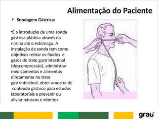 Alimentação do Paciente
 Sondagem Gástrica:
•É a introdução de uma sonda
gástrica plástica através da
narina até o estômago. A
instalação da sonda tem como
objetivos retirar os fluidos e
gases do trato gastrintestinal
(descompressão), administrar
medicamentos e alimentos
diretamente no trato
gastrintestinal, obter amostra de
conteúdo gástrico para estudos
laboratoriais e prevenir ou
aliviar náuseas e vômitos.
 