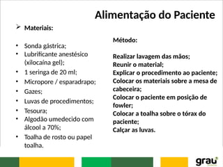 Alimentação do Paciente
 Materiais:
• Sonda gástrica;
• Lubrificante anestésico
(xilocaína gel);
• 1 seringa de 20 ml;
• Micropore / esparadrapo;
• Gazes;
• Luvas de procedimentos;
• Tesoura;
• Algodão umedecido com
álcool a 70%;
• Toalha de rosto ou papel
toalha.
Método:
Realizar lavagem das mãos;
Reunir o material;
Explicar o procedimento ao paciente;
Colocar os materiais sobre a mesa de
cabeceira;
Colocar o paciente em posição de
fowler;
Colocar a toalha sobre o tórax do
paciente;
Calçar as luvas.
 