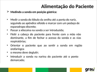 Alimentação do Paciente
 Medindo a sonda em posição gástrica:
• Medir a sonda do lóbulo da orelha até a ponta do nariz,
seguindo ao apêndice xifoide e marcar com um pedaço de
esparadrapo discreto;
• Passar a xilocaína na sonda a ser introduzida;
• Fletir a cabeça do paciente para frente com a mão não
dominante, a fim de fechar o acesso da sonda e as vias
respiratórias;
• Orientar o paciente que ao sentir a sonda em região
orofaríngea
• o mesmo deve deglutir;
• Introduzir a sonda na narina do paciente até o ponto
demarcado;
 