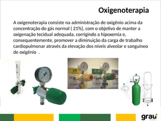 Oxigenoterapia
A oxigenoterapia consiste na administração de oxigênio acima da
concentração do gás normal ( 21%), com o objetivo de manter a
oxigenação tecidual adequada, corrigindo a hipoxemia e,
consequentemente, promover a diminuição da carga de trabalho
cardiopulmonar através da elevação dos níveis alveolar e sanguíneo
de oxigênio .
 
