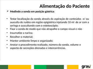 Alimentação do Paciente
 Medindo a sonda em posição gástrica:
• Testar localização da sonda através da aspiração de conteúdos e/ ou
ausculta de ruídos em região epigástrica injetando 10 ml de ar com a
seringa e auscultando com o estetoscópio;
• Fixar a sonda de modo que não atrapalhe o campo visual e não
• traumatize a narina;
• Recolher o material;
• Manter ambiente limpo e organizado;
• Anotar o procedimento realizado, número da sonda, volume e
• aspecto de secreções drenadas e intercorrências.
 