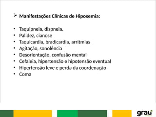  Manifestações Clínicas de Hipoxemia:
• Taquipneia, dispneia,
• Palidez, cianose
• Taquicardia, bradicardia, arritmias
• Agitação, sonolência
• Desorientação, confusão mental
• Cefaleia, hipertensão e hipotensão eventual
• Hipertensão leve e perda da coordenação
• Coma
 