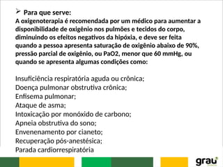 Para que serve:
A oxigenoterapia é recomendada por um médico para aumentar a
disponibilidade de oxigênio nos pulmões e tecidos do corpo,
diminuindo os efeitos negativos da hipóxia, e deve ser feita
quando a pessoa apresenta saturação de oxigênio abaixo de 90%,
pressão parcial de oxigênio, ou PaO2, menor que 60 mmHg, ou
quando se apresenta algumas condições como:
Insuficiência respiratória aguda ou crônica;
Doença pulmonar obstrutiva crônica;
Enfisema pulmonar;
Ataque de asma;
Intoxicação por monóxido de carbono;
Apneia obstrutiva do sono;
Envenenamento por cianeto;
Recuperação pós-anestésica;
Parada cardiorrespiratória
 