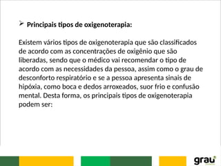  Principais tipos de oxigenoterapia:
Existem vários tipos de oxigenoterapia que são classificados
de acordo com as concentrações de oxigênio que são
liberadas, sendo que o médico vai recomendar o tipo de
acordo com as necessidades da pessoa, assim como o grau de
desconforto respiratório e se a pessoa apresenta sinais de
hipóxia, como boca e dedos arroxeados, suor frio e confusão
mental. Desta forma, os principais tipos de oxigenoterapia
podem ser:
 
