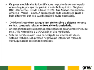 • Os gases medicinais são identificados no posto de consumo pelo
nome do gás, por sua cor padrão e o símbolo químico: Oxigênio
(O2) - Cor verde - Óxido nitroso (NO2) - Cor Azul Ar comprimido -
Amarelo - Vácuo – Cinza. A aplicação de cada um desses gases é
bem diferente, por isso sua distinção é muito necessária.
• O óxido nitroso é um gás que tem efeito sobre o sistema nervoso
central, causando relaxamento e alívio da ansiedade.
• Ar comprimido possui mesmas características do ar atmosférico, ou
seja, 79% Nitrogênio e 21% Oxigênio, uso medicinal.
• Sistema de Vácuo com uma parte ligada ao sistema de vácuo,
sistema fechado, sob pressão negativa no interior do frasco de
vidro, que acaba coletando secreções.
 