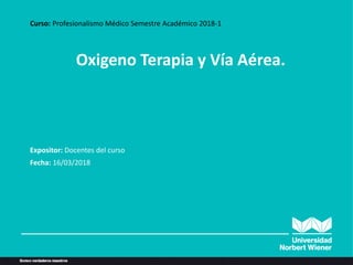 Oxigeno Terapia y Vía Aérea.
Curso: Profesionalismo Médico Semestre Académico 2018-1
Expositor: Docentes del curso
Fecha: 16/03/2018
 