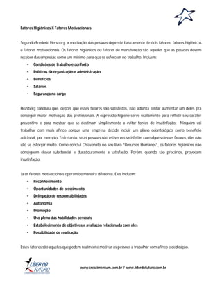 Fatores Higiênicos X Fatores Motivacionais

Segundo Frederic Hersberg, a motivação das pessoas depende basicamente de dois fatores: fatores higiênicos
e fatores motivacionais. Os fatores higiênicos ou fatores de manutenção são aqueles que as pessoas devem
receber das empresas como um mínimo para que se esforcem no trabalho. Incluem:
•

Condições de trabalho e conforto

•

Políticas da organização e administração

•

Benefícios

•

Salários

•

Segurança no cargo

Hezsberg concluiu que, depois que esses fatores são satisfeitos, não adianta tentar aumentar um deles pra
conseguir maior motivação dos profissionais. A expressão higiene serve exatamente para refletir seu caráter
preventivo e para mostrar que se destinam simplesmente a evitar fontes de insatisfação. Ninguém vai
trabalhar com mais afinco porque uma empresa decide incluir um plano odontológico como benefício
adicional, por exemplo. Entretanto, se as pessoas não estiverem satisfeitas com alguns desses fatores, elas não
vão se esforçar muito. Como conclui Chiavenato no seu livro “Recursos Humanos”, os fatores higiênicos não
conseguem elevar substancial e duradouramente a satisfação. Porém, quando são precários, provocam
insatisfação.

Já os fatores motivacionais operam de maneira diferente. Eles incluem:
•

Reconhecimento

•

Oportunidades de crescimento

•

Delegação de responsabilidades

•

Autonomia

•

Promoção

•

Uso pleno das habilidades pessoais

•

Estabelecimento de objetivos e avaliação relacionada com eles

•

Possibilidade de realização

Esses fatores são aqueles que podem realmente motivar as pessoas a trabalhar com afinco e dedicação.

www.crescimentum.com.br / www.liderdofuturo.com.br

 