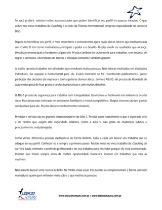Se você preferir, existem testes automatizados que podem identificar seu perfil em poucos minutos. O que
utilizo nos meus trabalhos de Coaching é o teste da Thomas International, empresa especializada no conceito
DISC.

Depois de identificar seu perfil, o mais importante é entendermos agora quais são os fatores que motivam cada
um. O Alto D tem como motivadores principais o poder e o desafio. Precisa medir os resultados que alcança.
Uma boa remuneração é fundamental para ele. Precisa também ter autonomia para trabalhar, sem excesso de
regras e controles. Diversidade de tarefas e inovação constante também ajudam.

Já o Alto I precisa trabalhar em atividades que envolvam muitas pessoas. Não estarão motivados em atividades
individuais. Ser popular é fundamental para ele. Estará motivado se for reconhecido publicamente, puder
participar das decisões da empresa e tenha gestores democráticos. Como o Alto D, ele precisa de liberdade de
ação e não gosta de ficar preso a tarefas burocráticas e com muitos detalhes.

O Alto S precisa de segurança para trabalhar com tranquilidade. Desmotiva-se facilmente em ambientes de alto
risco. Fica ainda mais motivado em ambientes familiares e menos competitivos. Elogios sinceros são um grande
combustível para ele. Precisa desse reconhecimento constante.

Precisão e certeza são os grandes impulsionadores do Alto C. Precisa saber exatamente o que é esperado dele
e de tarefas que exijam alta capacidade analítica. Como o Alto S, não gosta de mudanças súbitas e
principalmente, mal planejadas.

Como vimos, diferentes pessoas motivam-se de forma distinta. Cabe a cada um buscar um trabalho que se
adeque ao seu perfil. Conhecer-se é sempre o primeiro passo. Muitas vezes no meu trabalho de Coaching de
carreira basta entender o perfil do profissional e do seu trabalho para entender porque ele está desmotivado.
Pessoas que foram sempre atrás da melhor oportunidade financeira acabam em trabalhos que não as
motivam.

Não adianta buscar uma receita de bolo. Na minha visão essas três teorias se complementam e forma um bom
manual pra quem quer entender mais sobre o que motiva as pessoas.

www.crescimentum.com.br / www.liderdofuturo.com.br

 
