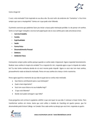 Como chegar lá!

E você, está motivado? Está inspirado no seu dia a dia. Ou você sofre da síndrome do “Fantástico” e fica triste
sempre que ouve a musiquinha? Vamos ver o que pode estar faltando.

O primeiro exercício que podemos fazer pra iniciar a busca pela motivação perdida é o de pensar em sonhos.
Sente-se num lugar tranquilo e escreva num papel quais são os seus sonhos para cada uma dessas áreas:
•

Carreira/trabalho

•

Família

•

Espiritualidade

•

Saúde

•

Forma Física

•

Desenvolvimento Pessoal

•

Dinheiro

•

Ambiente Físico

Começamos sempre pelos sonhos porque quando se sonha nada é impossível. Agora responda honestamente.
Realizar esses sonhos te inspira de verdade? Se a resposta for sim, responda agora o que te impede de realizálos? Eu não tenho nenhuma dúvida de só você mesmo pode impedir. Agora se você não tem mais sonhos,
provavelmente nada vai deixá-lo motivado. Pense em seus sonhos de criança e tente reavivá-los.

Pense agora qual foi o momento da sua vida no qual você se sentiu mais motivado.


Que fatores contribuíram para a sua motivação?



Qual o mais importante?



Você tem esses fatores no seu trabalho hoje?



O que está faltando?



Aonde você pode conseguir o que falta?

Essas perguntas com certeza te ajudarão a definir o que você quer na sua vida. E começar a traçar metas. Para
transformar sonhos em metas, basta que você utilize o modelo de Coaching em quatro passos, que foi
desenvolvido pela Erckson College, no Canadá. Para cada sonho ou desejo que você tem, responda as quatro

www.crescimentum.com.br / www.liderdofuturo.com.br

 