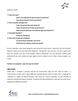 perguntas a seguir:

1. O que você quer?
–

Qual é o seu objetivo? Por que você quer isso (valores)?

–

Está sob seu controle? Esta ao seu alcance?

2. Como você pode conseguir isso?
–

O que você precisa fazer para chegar lá?

–

Quem você precisa ser? O que você precisa ter?

–

Qual o primeiro passo que você pode dar agora para alcançá-lo ?

3. O que pode impedi-lo?
–

Planos de contingência

4. Como você vai saber que conseguiu?
–

Se você já tivesse alcançado, como seria?

–

Parâmetros de avaliação e pontos de controle

Se você responder a essas quatro perguntas, com certeza terá metas claras e específicas. Isso vai te motivar?
Depende. Lembre-se de uma coisa muito importante: não importa o que você quer, mas sim o quanto você
quer isso. Quando você quer muito qualquer objetivo, dificilmente terá sua motivação reduzida pelos
obstáculos do dia a dia. Quando você quer alguma coisa de verdade e isso te inspira, nada vai apagar a sua
chama.

Portanto eu te pergunto: o que você quer de verdade?

Sobre o Autor:
Arthur Diniz é Fundador e principal executivo da Crescimentum. Autor do livro "Líder do Futuro - a
transformação em líder coach". Possui MBA pela Columbia Business School em Nova York e certificado em
"Liderança em equipes de Alta Performance" pelo Center for Creative Leadership. Foi alto executivo de
empresas como Deutsche Bank e Santander. É professor de Empreendedorismo e Liderança nos cursos de pósgraduação do INSPER de São Paulo.

www.crescimentum.com.br / www.liderdofuturo.com.br

 