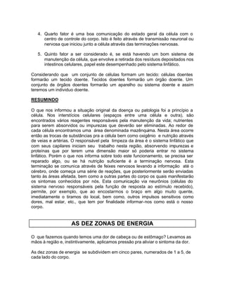 4. Quarto fator é uma boa comunicação do estado geral da célula com o
centro de controle do corpo. Isto é feito através de transmissão neuronal ou
nervosa que iniciou junto a célula através das terminações nervosas.
5. Quinto fator a ser considerado é, se está havendo um bom sistema de
manutenção da célula, que envolve a retirada dos resíduos depositados nos
intestinos celulares, papel este desempenhado pelo sistema linfático.
Considerando que um conjunto de células formam um tecido: células doentes
formarão um tecido doente. Tecidos doentes formarão um órgão doente. Um
conjunto de órgãos doentes formarão um aparelho ou sistema doente e assim
teremos um individuo doente.
RESUMINDO
O que nos informou a situação original da doença ou patologia foi a princípio a
célula. Nos interstícios celulares (espaços entre uma célula e outra), são
encontrados vários reagentes responsáveis pela manutenção da vida; nutrientes
para serem absorvidos ou impurezas que deverão ser eliminadas. Ao redor de
cada célula encontramos uma área denominada mazênquima. Nesta área ocorre
então as trocas de substâncias pra a célula bem como oxigênio e nutrição através
de veias e artérias. O responsável pela limpeza da área é o sistema linfático que
com seus capilares iniciam seu trabalho nesta região, absorvendo impurezas e
proteínas que por terem uma dimensão maior só poderia entrar no sistema
linfático. Porém o que nos informa sobre todo este funcionamento, se precisa ser
reparado algo, ou se há nutrição suficiente é a terminação nervosa. Esta
terminação se comunica através de feixes nervosos levando a informação até o
cérebro, onde começa uma série de reações, que posteriormente serão enviadas
tanto às áreas afetada, bem como a outras partes do corpo os quais manifestarão
os sintomas conhecidos por nós. Esta comunicação via neurônios (células do
sistema nervoso responsáveis pela função de resposta ao estímulo recebido),
permite, por exemplo, que ao encostarmos o braço em algo muito quente,
imediatamente o tiramos do local, bem como, outros impulsos sensitivos como
dores, mal estar, etc., que tem por finalidade informar-nos como está o nosso
corpo.

AS DEZ ZONAS DE ENERGIA
O que fazemos quando temos uma dor de cabeça ou de estômago? Levamos as
mãos à região e, instintivamente, aplicamos pressão pra aliviar o sintoma da dor.
As dez zonas de energia se subdividem em cinco pares, numerados de 1 a 5, de
cada lado do corpo.

 