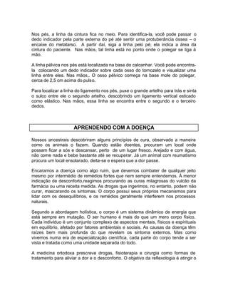 Nos pés, a linha da cintura fica no meio. Para identifica-la, você pode passar o
dedo indicador pela parte externa do pé até sentir uma protuberância óssea – o
encaixe do metatarso. A partir daí, siga a linha pelo pé; ela indica a área da
cintura do paciente. Nas mãos, tal linha está no ponto onde o polegar se liga à
mão.
A linha pélvica nos pés está localizada na base do calcanhar. Você pode encontrala colocando um dedo indicador sobre cada osso do tornozelo e visualizar uma
linha entre eles. Nas mãos,. O osso pélvico começa na base mole do polegar,
cerca de 2,5 cm acima do pulso.
Para localizar a linha do ligamento nos pés, puxe o grande artelho para trás e sinta
o sulco entre ele o segundo artelho, descobrindo um ligamento vertical esticado
como elástico. Nas mãos, essa linha se encontra entre o segundo e o terceiro
dedos.

APRENDENDO COM A DOENÇA
Nossos ancestrais descobriram alguns princípios de cura, observado a maneira
como os animais o fazem. Quando estão doentes, procuram um local onde
possam ficar a sós e descansar, perto de um lugar fresco. Arejado e com água,
não come nada e bebe bastante até se recuperar. Já um animal com reumatismo
procura um local ensolarado, deita-se e espera que a dor passe.
Encaramos a doença como algo ruim, que devemos combater de qualquer jeito
mesmo por intermédio de remédios fortes que nem sempre entendemos. À menor
indicação de desconforto,reagimos procurando as curas milagrosas do vulcão da
farmácia ou uma receita medida. As drogas que ingerimos, no entanto, podem não
curar, mascarando os sintomas. O corpo possui seus próprios mecanismos para
lidar com os desequilíbrios, e os remédios geralmente interferem nos processos
naturais.
Segundo a abordagem holística, o corpo é um sistema dinâmico de energia que
está sempre em mutação. O ser humano é mais do que um mero corpo físico.
Cada indivíduo é um conjunto complexo de aspectos mentais, físicos e espirituais
em equilíbrio, afetado por fatores ambientais e sociais. As causas da doença têm
raízes bem mais profunda do que revelam os sintoma externos. Mas como
vivemos numa era de especialização científica, cada parte do corpo tende a ser
vista e tratada como uma unidade separada do todo.
A medicina ortodoxa prescreve drogas, fisioterapia e cirurgia como formas de
tratamento para aliviar a dor e o desconforto. O objetivo da reflexologia é atingir o

 