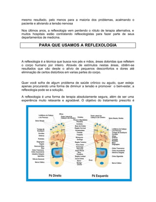 mesmo resultado, pelo menos para a maioria dos problemas, acalmando o
paciente e aliviando a tensão nervosa
Nos últimos anos, a reflexologia vem perdendo o rótulo de terapia alternativa, e
muitos hospitais estão contratando reflexologistas para fazer parte de seus
departamentos de medicina.

PARA QUE USAMOS A REFLEXOLOGIA

A reflexologia é a técnica que busca nos pés e mãos, áreas doloridas que refletem
o corpo humano por inteiro. Através de estímulos nestas áreas, obtêm-se
resultados que vão desde o alívio de pequenos desconfortos e dores até
eliminação de certos distúrbios em varias partes do corpo.

Quer você sofra de algum problema de saúde crônico ou agudo, quer esteja
apenas procurando uma forma de diminuir a tensão e promover o bem-estar, a
reflexologia pode se a solução.
A reflexologia é uma forma de terapia absolutamente segura, além de ser uma
experiência muito relaxante e agradável. O objetivo do tratamento prescrito é

 
