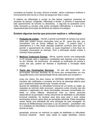 normalizar as funções do corpo, diminuir a tensão , aliviar o estresse e melhorar o
funcionamento dos nervos e o fluxo de sangue por todo o corpo.
O objetivo da reflexologia é corrigir os três fatores negativos presentes no
processo da doença: congestão, inflamação e tensão. A primeira é responsável
pelo aparecimento de tumores ou abscessos; a segunda se apresenta como
colite, bronquite ou sinusite, ente outras condições inflamatórias; e a terceira é
responsável pela diminuição da eficiência do sistema imunológico

Existem algumas teorias que procuram explicar a reflexologia:
1. Produção de cristais – Devido a grande quantidade de sangue que passa
pelos pés, podem ocorrer obstruções entre os 26 ossos dos pés, que
coincidiriam com as Zonas reflexas do Corpo.
O próprio peso, o
sedentarismo e o não andar descalço poderiam contribuir para isso por
permitir o aparecimento de cristais, os quais impediriam o livre fluxo da
circulação provocando as doenças. Com a eliminação destes cristais o
individuo ficará saudável.
2. Medicina Tradicional Chinesa : Afirma, quando ocorrer uma estagnação
no KI (energia vital) o organismo manifestará este distúrbio como doença
ou dor. Através de movimentos de sedação ou tonificação em pontos e
zonas dos pés, poderá ser liberada e equilibrada a circulação desta
energia.
3. Teoria das Terminações Nervosas: Os pés são riquíssimos em
terminações nervosas alocadas de tal forma que correspondem em sua
topografia local a uma representação fiel de cada parte que compõem o
corpo por inteiro. Da área motora do SISTEMA NERVOSO CENTRAL,
impulsos são codificados e enviados em forma de descarga elétrica para
que o organismo desempenhe suas funções normais.
Quando da debilidade ou dificuldade funcional de um tecido ou órgão, as
respostas ao estímulo dado provocam pequenos curtos circuitos que são
captados e registrados em várias terminações nervosas concentradas em
áreas ou zonas reflexas, deixando-as mais ou menos sensíveis
(dependendo da gravidade e tempo decorrente da debilidade ou dificuldade
funcional existente). Ao localizar essa área essa área e tocar nestas
terminações teremos vários tipos de sensações doloridas. Estas sensações
variam desde uma alfinetada até uma sensação de osso esmagado. As
técnicas da Reflexoterapia (manuseio e uso de pressão), possibilitam não
só a avaliação da intensidade e natureza do problema manifesto bem como
através de ação
apropriada, provocar um estímulo na região da debilidade ou dificuldade
funcional existente. Assim cada célula na região debilitada, mesmo

 