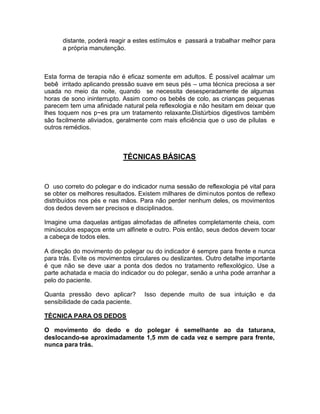 distante, poderá reagir a estes estímulos e passará a trabalhar melhor para
a própria manutenção.

Esta forma de terapia não é eficaz somente em adultos. É possível acalmar um
bebê irritado aplicando pressão suave em seus pés – uma técnica preciosa a ser
usada no meio da noite, quando se necessita desesperadamente de algumas
horas de sono ininterrupto. Assim como os bebês de colo, as crianças pequenas
parecem tem uma afinidade natural pela reflexologia e não hesitam em deixar que
lhes toquem nos p~es pra um tratamento relaxante.Distúrbios digestivos também
são facilmente aliviados, geralmente com mais eficiência que o uso de pílulas e
outros remédios.

TÉCNICAS BÁSICAS

O uso correto do polegar e do indicador numa sessão de reflexologia pé vital para
se obter os melhores resultados. Existem milhares de dimi nutos pontos de reflexo
distribuídos nos pés e nas mãos. Para não perder nenhum deles, os movimentos
dos dedos devem ser precisos e disciplinados.
Imagine uma daquelas antigas almofadas de alfinetes completamente cheia, com
minúsculos espaços ente um alfinete e outro. Pois então, seus dedos devem tocar
a cabeça de todos eles.
A direção do movimento do polegar ou do indicador é sempre para frente e nunca
para trás. Evite os movimentos circulares ou deslizantes. Outro detalhe importante
é que não se deve u
sar a ponta dos dedos no tratamento reflexológico. Use a
parte achatada e macia do indicador ou do polegar, senão a unha pode arranhar a
pelo do paciente.
Quanta pressão devo aplicar?
sensibilidade de cada paciente.

Isso depende muito de sua intuição e da

TÉCNICA PARA OS DEDOS
O movimento do dedo e do polegar é semelhante ao da taturana,
deslocando-se aproximadamente 1,5 mm de cada vez e sempre para frente,
nunca para trás.

 