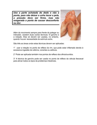 Use a parte achatada do dedo e não a
ponta, para não deixar a unha tocar a pele,
a pressão deve ser firme, mas não
exagerada a ponto de causar desconforto
ou dor.

Além do movimento sempre para frente do polegar ou
indicador, existem duas outras técnicas: O gancho e
a rotação. Elas só devem ser usadas, no entanto,
quando houver necessidade de estimulo extra.
São três as áreas onde estas técnicas devem ser aplicadas:
1° usar a rotação no ponto de reflexo do rim, que pode estar inflamado devido à
excessiva ingestão de cafeína, corantes ou aditivos.
2° Pode ser aplicada também nos pontos de reflexo dos olhos/ouvidos.
3° A técnica de gancho pode ser usada no ponto de reflexo da válvula ileocecal
para aliviar todos os tipos de problemas intestinais.

 