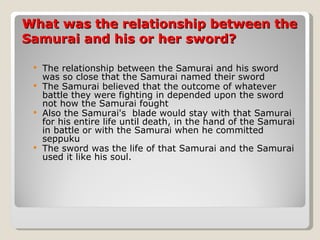 What was the relationship between the Samurai and his or her sword? The relationship between the Samurai and his sword was so close that the Samurai named their sword The Samurai believed that the outcome of whatever battle they were fighting in depended upon the sword not how the Samurai fought Also the Samurai's  blade would stay with that Samurai for his entire life until death, in the hand of the Samurai in battle or with the Samurai when he committed seppuku  The sword was the life of that Samurai and the Samurai used it like his soul. 