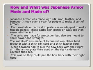 How and What was Japanese Armor Made and Made of? Japanese armor was made with silk, iron, leather, and bamboo. It took over a year for people to make a suit of armor. Each rawhide or cattle skin plate was overlapped to make flexible panels. These cattle skin plates or pads are then sewn into the suit. The suits are made for protection but also are meant to show power and strength. The suit itself was made of lacquered iron plates held together with a thick silk cord or a thick leather cord. Since bowman had to pull the bow back with their right arm the armor plate they used on the right side only covered their hip. This was so they could pull the bow back with their right hand. 