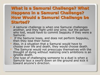 What is a Samurai Challenge? What Happens in a Samurai Challenge? How Would a Samurai Challenge be Started?  A samurai challenge is when one Samurai challenges another, and they fight until one wins; but the person who lost, would have to commit Seppuku if they were a Samurai. If the Samurai loses, and does not perform Seppuku, then they lose their honor. Also, in a situation that a Samurai would have to choose over life and death, they would choose death. The Samurai would not preoccupy themselves with the thought of dying without realizing one’s ambitions is an ignoble death. One type of challenging someone to a duel is when a Samurai lays a sword down on the ground and kick it toward anyone’s direction. 