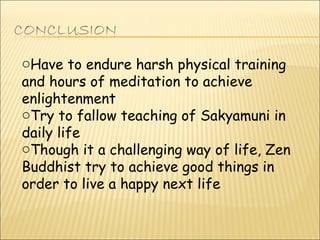 Have to endure harsh physical training and hours of meditation to achieve enlightenment Try to fallow teaching of Sakyamuni in daily life Though it a challenging way of life, Zen Buddhist try to achieve good things in order to live a happy next life 