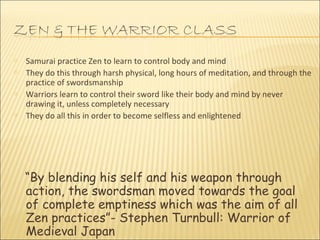 Samurai practice Zen to learn to control body and mind  They do this through harsh physical, long hours of meditation, and through the practice of swordsmanship  Warriors learn to control their sword like their body and mind by never drawing it, unless completely necessary  They do all this in order to become selfless and enlightened  “ By blending his self and his weapon through action, the swordsman moved towards the goal of complete emptiness which was the aim of all Zen practices”- Stephen Turnbull: Warrior of Medieval Japan 