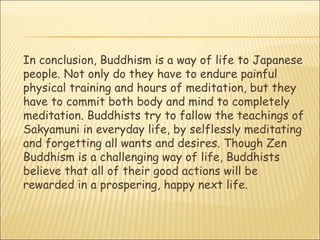In conclusion, Buddhism is a way of life to Japanese people. Not only do they have to endure painful physical training and hours of meditation, but they have to commit both body and mind to completely meditation. Buddhists try to fallow the teachings of Sakyamuni in everyday life, by selflessly meditating and forgetting all wants and desires. Though Zen Buddhism is a challenging way of life, Buddhists believe that all of their good actions will be rewarded in a prospering, happy next life.  