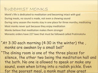 Monk’s life is dedicated to meditation and becoming intact with god During meals, no sound is made, not even a chewing sound During rainy season the monks stay in one place for three months, meditating Most monks never quit because they enjoy meditation Monks believe that meditation makes them stronger Monastic orders have 227 laws that must be fallowed called Pratimoksha “ At 3:30 each morning (4:30 in the winter) the , monks are awaken by a small bell” “ The dining room is one of the three places for silence, the other two being the meditation hall and the bath. No one is allowed to speak or make any sound, even when biting into a radish pickle. Even for the poorest meal, a monk must show great thanks” – Nishimura  