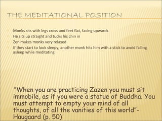 Monks sits with legs cross and feet flat, facing upwards He sits up straight and tucks his chin in Zen makes monks very relaxed If they start to look sleepy, another monk hits him with a stick to avoid falling asleep while meditating  “ When you are practicing Zazen you must sit immobile, as if you were a statue of Buddha. You must attempt to empty your mind of all thoughts, of all the vanities of this world”- Haugaard (p. 50) 