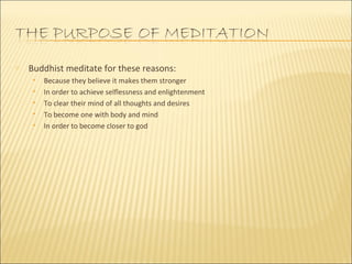Buddhist meditate for these reasons: Because they believe it makes them stronger In order to achieve selflessness and enlightenment To clear their mind of all thoughts and desires To become one with body and mind In order to become closer to god 