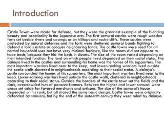 Introduction Castle Towns were made for defense, but they were the grandest example of the blending beauty and practicality in the Japanese arts. The first samurai castles were rough wooden forts set beside rivers and swamps or on hilltops and rocky cliffs. These castles were protected by natural defenses and the forts were sheltered samurai bands fighting to defend a lord’s estate or conquer neighboring lands. The castle towns were used for all normal household uses but have very minimal furniture, like the rooms did not appear to have beds, because they hid the beds in closets. The size of the room varied depending on their intended function. The land on which people lived depended on their social status. The daimyo lived in the castles and surrounding his home was the homes of his supporters. The most important warriors lived near to the keep, and lower-ranking warriors lived outside the castle walls clustered in neighborhoods according to their social status. A daimyo’s castle surrounded the homes of his supporters. The most important warriors lived near to the keep. Lower-ranking warriors lived outside the castle walls, clustered in neighborhoods according to their social status. Outside the borders of the castle town set the fields and the dark, overcrowded huts of peasant farmers. Between the higher and lower samurai were areas set aside for favored merchants and artisans. The size of the samurai’s house depended on his rank, but all shared the same basic design. Castle towns were originally defended by samurai, but by the end of the sixteenth century they were ruled by daimyo.  