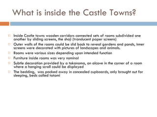 What is inside the Castle Towns? Inside Castle towns wooden corridors connected sets of rooms subdivided one another by sliding screens, the shoji (translucent paper screens)  Outer walls of the rooms could be slid back to reveal gardens and ponds, inner screens were decorated with pictures of landscapes and animals. Rooms were various sizes depending upon intended function Furniture inside rooms was very nominal Subtle decoration provided by a tokanoma, an alcove in the corner of a room where a hanging scroll could be displayed  The bedding,  was packed away in concealed cupboards, only brought out for sleeping, beds called tatami  