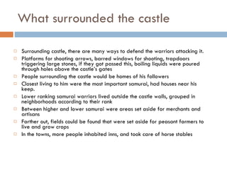 What surrounded the castle  Surrounding castle, there are many ways to defend the warriors attacking it. Platforms for shooting arrows, barred windows for shooting, trapdoors triggering large stones, if they got passed this, boiling liquids were poured through holes above the castle’s gates  People surrounding the castle would be homes of his followers Closest living to him were the most important samurai, had houses near his keep.  Lower ranking samurai warriors lived outside the castle walls, grouped in neighborhoods according to their rank  Between higher and lower samurai were areas set aside for merchants and artisans Farther out, fields could be found that were set aside for peasant farmers to live and grow crops   In the towns, more people inhabited inns, and took care of horse stables 