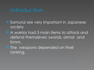 Samurai are very important in Japanese society A warrior had 3 main items to attack and defend themselves; swords, armor  and bows.  The  weapons depended on their ranking.  