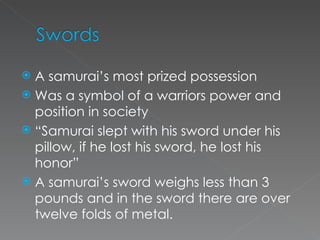 A samurai’s most prized possession Was a symbol of a warriors power and position in society “ Samurai slept with his sword under his pillow, if he lost his sword, he lost his honor” A samurai’s sword weighs less than 3 pounds and in the sword there are over twelve folds of metal. 