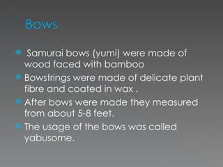 Samurai bows (yumi) were made of wood faced with bamboo Bowstrings were made of delicate plant fibre and coated in wax . After bows were made they measured from about 5-8 feet. The usage of the bows was called yabusome.  
