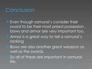 Even though samurai’s consider their sword to be their most prized possession , bows and armor are very important too. Armor is a great way to tell a samurai’s ranking Bows are also another great weapon as well as the swords. So all of these are important in samurai life. 