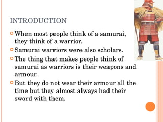 INTRODUCTION When most people think of a samurai, they think of a warrior.  Samurai warriors were also scholars. The thing that makes people think of samurai as warriors is their weapons and armour.  But they do not wear their armour all the time but they almost always had their sword with them . 