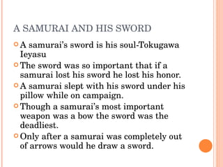 A SAMURAI AND HIS SWORD A samurai’s sword is his soul-Tokugawa Ieyasu The sword was so important that if a samurai lost his sword he lost his honor. A samurai slept with his sword under his pillow while on campaign. Though a samurai’s most important weapon was a bow the sword was the deadliest. Only after a samurai was completely out of arrows would he draw a sword.  