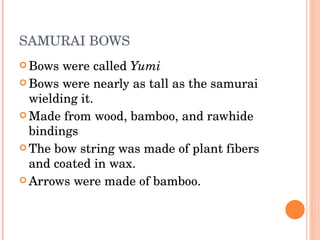SAMURAI BOWS Bows were called  Yumi Bows were nearly as tall as the samurai wielding it. Made from wood, bamboo, and rawhide bindings The bow string was made of plant fibers and coated in wax.  Arrows were made of bamboo. 