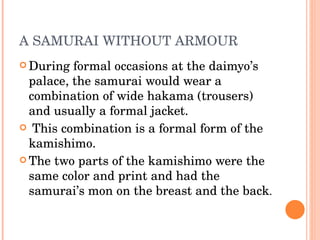 A SAMURAI WITHOUT ARMOUR During formal occasions at the daimyo’s palace, the samurai would wear a combination of wide hakama (trousers) and usually a formal jacket. This combination is a formal form of the kamishimo. The two parts of the kamishimo were the same color and print and had the samurai’s mon on the breast and the back . 