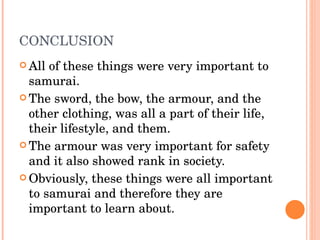CONCLUSION All of these things were very important to samurai. The sword, the bow, the armour, and the other clothing, was all a part of their life, their lifestyle, and them. The armour was very important for safety and it also showed rank in society. Obviously, these things were all important to samurai and therefore they are important to learn about. 