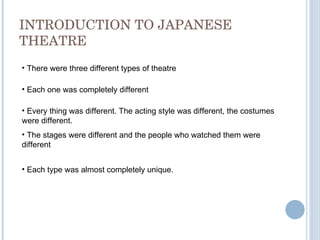 INTRODUCTION TO JAPANESE THEATRE There were three different types of theatre Each one was completely different Every thing was different. The acting style was different, the costumes were different. The stages were different and the people who watched them were different Each type was almost completely unique. 