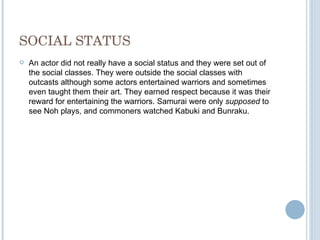 SOCIAL STATUS An actor did not really have a social status and they were set out of the social classes. They were outside the social classes with outcasts although some actors entertained warriors and sometimes even taught them their art. They earned respect because it was their reward for entertaining the warriors. Samurai were only  supposed  to see Noh plays, and commoners watched Kabuki and Bunraku. 